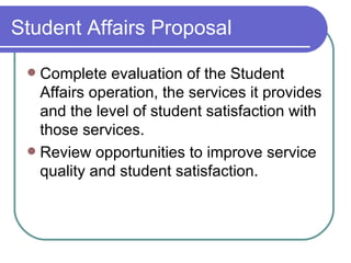 Student Affairs Proposal Complete evaluation of the Student Affairs operation, the services it provides and the level of student satisfaction with those services. Review opportunities to improve service quality and student satisfaction. 