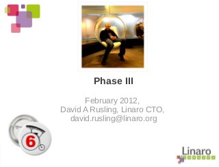 Phase III
February 2012,
David A Rusling, Linaro CTO,
david.rusling@linaro.org
 