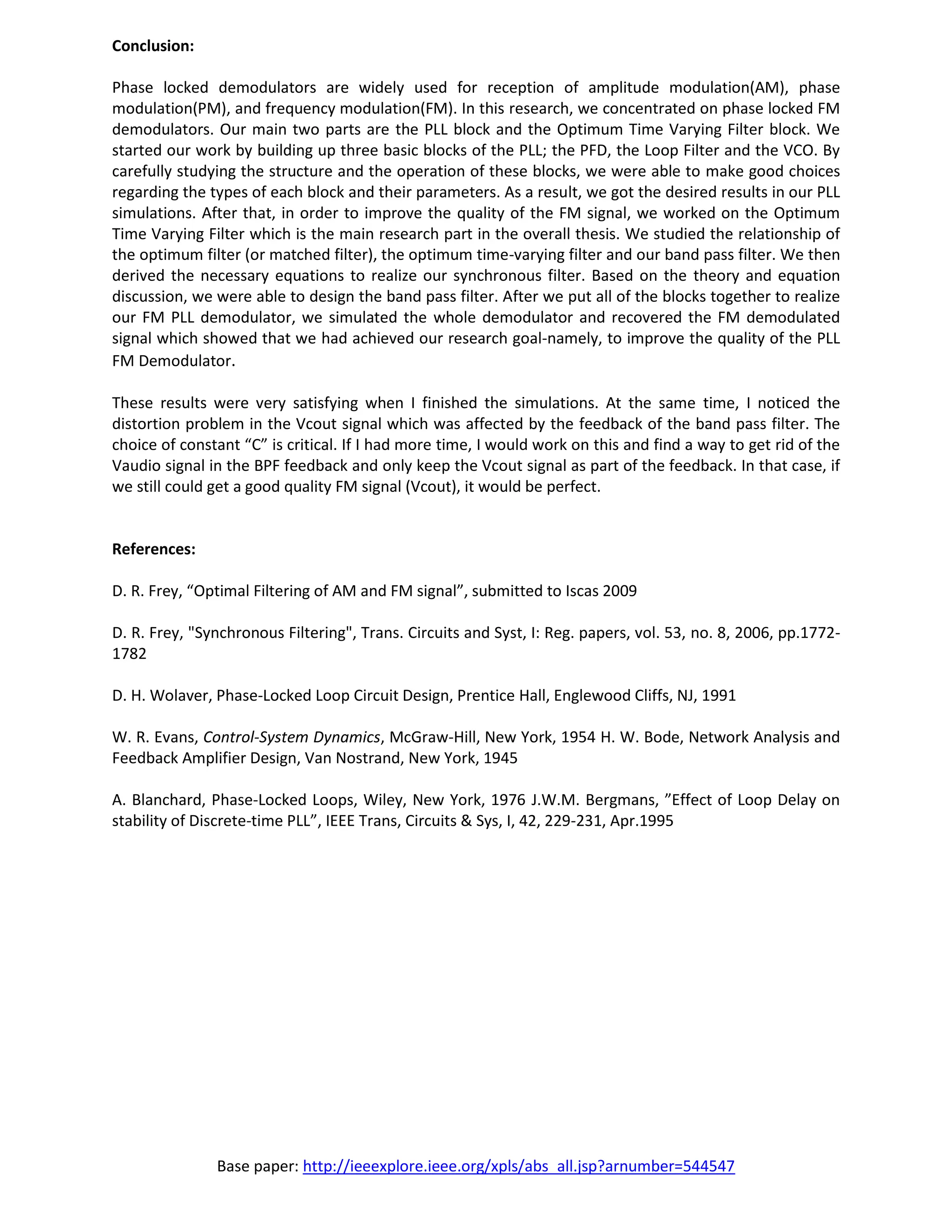 Base paper: http://ieeexplore.ieee.org/xpls/abs_all.jsp?arnumber=544547
Conclusion:
Phase locked demodulators are widely used for reception of amplitude modulation(AM), phase
modulation(PM), and frequency modulation(FM). In this research, we concentrated on phase locked FM
demodulators. Our main two parts are the PLL block and the Optimum Time Varying Filter block. We
started our work by building up three basic blocks of the PLL; the PFD, the Loop Filter and the VCO. By
carefully studying the structure and the operation of these blocks, we were able to make good choices
regarding the types of each block and their parameters. As a result, we got the desired results in our PLL
simulations. After that, in order to improve the quality of the FM signal, we worked on the Optimum
Time Varying Filter which is the main research part in the overall thesis. We studied the relationship of
the optimum filter (or matched filter), the optimum time-varying filter and our band pass filter. We then
derived the necessary equations to realize our synchronous filter. Based on the theory and equation
discussion, we were able to design the band pass filter. After we put all of the blocks together to realize
our FM PLL demodulator, we simulated the whole demodulator and recovered the FM demodulated
signal which showed that we had achieved our research goal-namely, to improve the quality of the PLL
FM Demodulator.
These results were very satisfying when I finished the simulations. At the same time, I noticed the
distortion problem in the Vcout signal which was affected by the feedback of the band pass filter. The
choice of constant “C” is critical. If I had more time, I would work on this and find a way to get rid of the
Vaudio signal in the BPF feedback and only keep the Vcout signal as part of the feedback. In that case, if
we still could get a good quality FM signal (Vcout), it would be perfect.
References:
D. R. Frey, “Optimal Filtering of AM and FM signal”, submitted to Iscas 2009
D. R. Frey, "Synchronous Filtering", Trans. Circuits and Syst, I: Reg. papers, vol. 53, no. 8, 2006, pp.1772-
1782
D. H. Wolaver, Phase-Locked Loop Circuit Design, Prentice Hall, Englewood Cliffs, NJ, 1991
W. R. Evans, Control-System Dynamics, McGraw-Hill, New York, 1954 H. W. Bode, Network Analysis and
Feedback Amplifier Design, Van Nostrand, New York, 1945
A. Blanchard, Phase-Locked Loops, Wiley, New York, 1976 J.W.M. Bergmans, ”Effect of Loop Delay on
stability of Discrete-time PLL”, IEEE Trans, Circuits & Sys, I, 42, 229-231, Apr.1995
 