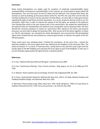 Base paper: http://ieeexplore.ieee.org/xpls/abs_all.jsp?arnumber=544547
Conclusion:
Phase locked demodulators are widely used for reception of amplitude modulation(AM), phase
modulation(PM), and frequency modulation(FM). In this research, we concentrated on phase locked FM
demodulators. Our main two parts are the PLL block and the Optimum Time Varying Filter block. We
started our work by building up three basic blocks of the PLL; the PFD, the Loop Filter and the VCO. By
carefully studying the structure and the operation of these blocks, we were able to make good choices
regarding the types of each block and their parameters. As a result, we got the desired results in our PLL
simulations. After that, in order to improve the quality of the FM signal, we worked on the Optimum
Time Varying Filter which is the main research part in the overall thesis. We studied the relationship of
the optimum filter (or matched filter), the optimum time-varying filter and our band pass filter. We then
derived the necessary equations to realize our synchronous filter. Based on the theory and equation
discussion, we were able to design the band pass filter. After we put all of the blocks together to realize
our FM PLL demodulator, we simulated the whole demodulator and recovered the FM demodulated
signal which showed that we had achieved our research goal-namely, to improve the quality of the PLL
FM Demodulator.
These results were very satisfying when I finished the simulations. At the same time, I noticed the
distortion problem in the Vcout signal which was affected by the feedback of the band pass filter. The
choice of constant “C” is critical. If I had more time, I would work on this and find a way to get rid of the
Vaudio signal in the BPF feedback and only keep the Vcout signal as part of the feedback. In that case, if
we still could get a good quality FM signal (Vcout), it would be perfect.
References:
D. R. Frey, “Optimal Filtering of AM and FM signal”, submitted to Iscas 2009
D. R. Frey, "Synchronous Filtering", Trans. Circuits and Syst, I: Reg. papers, vol. 53, no. 8, 2006, pp.1772-
1782
D. H. Wolaver, Phase-Locked Loop Circuit Design, Prentice Hall, Englewood Cliffs, NJ, 1991
W. R. Evans, Control-System Dynamics, McGraw-Hill, New York, 1954 H. W. Bode, Network Analysis and
Feedback Amplifier Design, Van Nostrand, New York, 1945
A. Blanchard, Phase-Locked Loops, Wiley, New York, 1976 J.W.M. Bergmans, ”Effect of Loop Delay on
stability of Discrete-time PLL”, IEEE Trans, Circuits & Sys, I, 42, 229-231, Apr.1995
 
