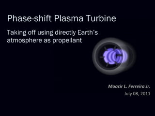Phase-shift Plasma Turbine   Taking off using directly Earth’s atmosphere as propellant Moacir L. Ferreira Jr. July 08, 2011 