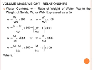 VOLUME-MASS/WEIGHT RELATIONSHIPS
o Water Content, w - Ratio of Weight of Water, Ww to the
Weight of Solids, W5 or Wd- Expressed as a /o.
0
w
ws
w
w
d
w =
= w x 100 or w =
= w x 100
w =
=
W - W x 100=
=
s
ws
M
w =
= w xlOO or w =
=
Ms
_W l xlOO
ws
M
w xlOO
Md
w =
=
M - M
s x 100=
=
Ms
Where,
M
- 1 x 100
Ms
 