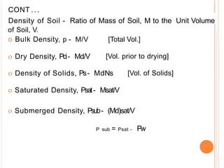 CONT ...
Density of Soil - Ratio of Mass of Soil, M to the Unit Volume
of Soil, V.
o Bulk Density, p - M/V [Total Vol.]
o Dry Density, Pci- Md/V [Vol. prior to drying]
o Density of Solids, Ps- MdNs [Vol. of Solids]
o Saturated Density, Psat- Msat/V
o Submerged Density, Psub- (Md)sat/V
P sub = Psat - Pw
 