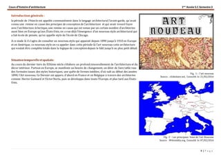 Cours d’histoire d’architecture 1ère
Année S.C Semestre 2
4 | P a g e
Introduction générale :
la période de 19siecle est appelée communément dans le langage architectural l’avant-garde, qu'avait
connu une remise en cause des principes de conception de l’architecture et qui avait trouvé foyer
avec l’architecture éclectique,une remise en cause qui est venue par un certain nombre d’architectes
aussi bien en Europe qu’aux États-Unis, on a vue déjà l’émergence d’un nouveau style architectural qui
a fait école de pensée, qu’on appelle style de l’école de Chicago.
A ce stade là il s'agira de consulter un nouveau style qui apparait depuis 1890 jusqu’à 1910 en Europe
et en Amérique, ce nouveau style on va appeler dans cette période-là l’art nouveau cette architecture
qui voulait être complète totale dans la logique de conceptiondepuis le bâti jusqu’à au plus petit détail.
Situationtemporelleetspatiale:
Au cours du dernier tiers du XIXème siècle s’élabore un profondrenouvellement de l’architecture et du
décor intérieur. Partout en Europe, se manifeste un besoin de changement, un désir de faire table rase
des formules issues des styles historiques, une quête de formes inédites, d’où naît au début des années
1890, l’Art nouveau. Ce Dernier est apparu d'abord en France et en Belgique à travers des architectes
comme: Hector Guimard et VictorHorta, puis se développa dans toute l’Europe, et plus tard aux Etats-
Unis.
Fig. 1 – l'art nouveau
Source : slideshare.net, Consulté le: 21/02/2016
Fig. 2 – Les principaux lieux de l’art Nouveau
Source : Wikimédia.org, Consulté le: 07/02/2016
 