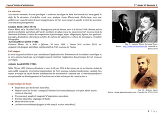 Cours d’histoire d’architecture 1ère
Année S.C Semestre 2
8 | P a g e
En Autriche:
A un certain moment, ils vont privilégier la tendance rectiligne de René Mackintosh et il sera appelé le
style de la sécession c’est-à-dire cessé avec quelque chose d’historisant d’éclectique pour une
architecture nouvelleselon de nouveaux principes, de l’art nouveauqu’on appelle le style de sécession.
Avec ses deux protagonistes:
Gustave Klimt (1862-1918):
Gustav Klimt, né le 14 juillet 1862 à Baumgarten près de Vienne, mort le 6 février1918 à Vienne, est un
peintre symboliste autrichien, et l'un des membres les plus en vue du mouvement Art nouveau et de la
Sécession de Vienne. Peintre de compositions à personnages, sujets allégoriques, figures, nus, portraits,
paysages, dessinateur, décorateur, peintre de cartons de tapisseries, cartons de mosaïques, céramiste
lithographe.
Koloman Moser (1868-1918):
Koloman Moser, dit « Kolo » (Vienne, 30 mars 1868 – Vienne le18 octobre 1918) est
un peintre et designer autrichien, représentatif de l'Art nouveau de Vienne.
En Espagne:
Ça sera un grand architecte qui va continuer l’application des fondements de la tendance curviligne et
se sera Antonio Gaudi qui va privilégier jusqu'à l’extrême l’application des principes de l’art nouveau
curviligne.
Antonio Gaudi (1852-1936):
Né le 25 juin 1852 à Reus ou Riudoms et mort le10 juin 1926 à Barcelone, est un architecte catalan de
nationalité espagnole et principal représentant de l'art nouveau catalan (modernisme catalan). Son
travail a marqué de façon durable l'architecture de Barcelone et constitue une « contribution créative
exceptionnelle au développement de l'architecture et des techniques de construction ».
Les principes de base:
 Inspiration par des formes naturelles.
 Rupture avec les formes classique (Il élimine les formes classiques et le plan admet toutes
sortes de libertés).
 Un ornement souple et imaginatif d’inspiration naturaliste.
 Formes naturelles, organique et fluide.
 Motif décoratif riche.
 Architecture esthétique (depuis le bâti jusqu’à au plus petit détail)
Fig. 9 – Gustave Klimt/ Koloman Moser
Source : http://www.hortamuseum.be consulté le:
06/02/2016
Fig. 10 – Antonio Gaudi
Source : www.aegis-education.com, Consulté le: 07/02/2016
 