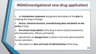 )
1. An introductory statement and general description of the plan for
studying the drug or biologic
2. Source, chemical structure, manufacturing data and details on the
purity of drug
3. Pre-clinical study details of the drug in terms of pharmacokinetics,
pharmacodynamics, efficacy and toxicity
4. Specification on dosage forms in which it has to be administered to
human volunteers
5. Description on dose and route of administration of the drug
10
 