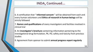 6. A certification that “ Informed consent ” will be obtained from each and
every human volunteers and Ethics of research in human beings will be
strictly followed
7. Names and qualifications of every investigators and facilities involved in
clinical trial
8. An investigator’s brochure containing information pertaining to the
investigational drug formulation, PK, PD, safety and toxicity from previous
studies
9. Agreement from sponsor to submit annual progress report regularly
11
 