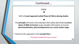 USFDA
Birth of novel approach called Phase 0/ Micro-dosing studies
The principle of human micro dosing is that safely administering micro-
doses of INDs to human to get valuable information on human
pharmacokinetics, pharmacodynamics at a much earlier stage
• Central to this approach is the concept that –
14
 