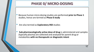 • Because human micro dosing studies are performed prior to Phase 1
studies, hence are termed as Phase 0 study
• Are also termed as Exploratory IND studies
• Sub-pharmacologically active dose of drug is administered and samples
(typically plasma) are collected and analyzed for parent drug or
metabolites with no therapeutic or diagnostic intent
17
 