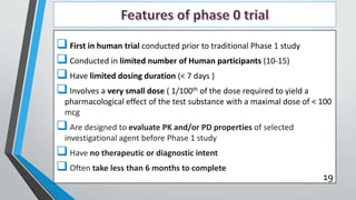  First in human trial conducted prior to traditional Phase 1 study
 Conducted in limited number of Human participants (10-15)
 Have limited dosing duration (< 7 days )
 Involves a very small dose ( 1/100th of the dose required to yield a
pharmacological effect of the test substance with a maximal dose of < 100
mcg
 Are designed to evaluate PK and/or PD properties of selected
investigational agent before Phase 1 study
 Have no therapeutic or diagnostic intent
 Often take less than 6 months to complete
19
 