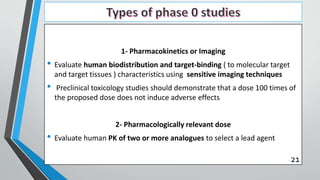1- Pharmacokinetics or Imaging
• Evaluate human biodistribution and target-binding ( to molecular target
and target tissues ) characteristics using sensitive imaging techniques
• Preclinical toxicology studies should demonstrate that a dose 100 times of
the proposed dose does not induce adverse effects
2- Pharmacologically relevant dose
• Evaluate human PK of two or more analogues to select a lead agent
21
 