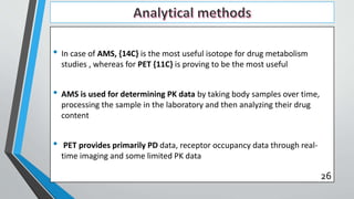 • In case of AMS, {14C} is the most useful isotope for drug metabolism
studies , whereas for PET {11C} is proving to be the most useful
• AMS is used for determining PK data by taking body samples over time,
processing the sample in the laboratory and then analyzing their drug
content
• PET provides primarily PD data, receptor occupancy data through real-
time imaging and some limited PK data
26
 