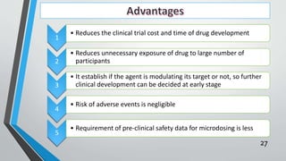 1
• Reduces the clinical trial cost and time of drug development
2
• Reduces unnecessary exposure of drug to large number of
participants
3
• It establish if the agent is modulating its target or not, so further
clinical development can be decided at early stage
4
• Risk of adverse events is negligible
5
• Requirement of pre-clinical safety data for microdosing is less
27
 
