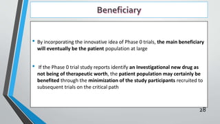 • By incorporating the innovative idea of Phase 0 trials, the main beneficiary
will eventually be the patient population at large
• If the Phase 0 trial study reports identify an Investigational new drug as
not being of therapeutic worth, the patient population may certainly be
benefited through the minimization of the study participants recruited to
subsequent trials on the critical path
28
 