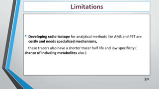 • Developing radio-isotope for analytical methods like AMS and PET are
costly and needs specialized mechanisms,
these tracers also have a shorter tracer half life and low specificity (
chance of including metabolites also )
30
 