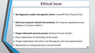 • No diagnostic and/or therapeutic intent or benefit from Phase 0 trial
• Risk from research related interventions, for instance repeated tumour
biopsies ( in cancer studies )
• Proper informed consent process of phase 0 must include :
1- Clear explanation of rationality of the study
2- Proper explanation that this is not therapeutic trial, but experimental
3- Absolutely no anticipated direct clinical benefit
31
 