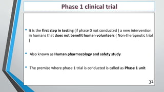 • It is the first step in testing (if phase 0 not conducted ) a new intervention
in humans that does not benefit human volunteers ( Non-therapeutic trial
)
• Also known as Human pharmacology and safety study
• The premise where phase 1 trial is conducted is called as Phase 1 unit
32
 