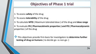 1- To assess safety of the drug
2- To assess tolerability of the drug
3- To calculate MTD ( Maximum tolerated dose ) of the drug and dose range
4- To evaluate PK ( Pharmacokinetic properties ) and PD ( Pharmacodynamic
properties ) of the drug
This objectives provide firm basis for investigators to determine further
testing of drug on humans ( to decide go- vs non-go- )
34
 