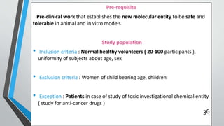 Pre-clinical work that establishes the new molecular entity to be safe and
tolerable in animal and in vitro models
• Inclusion criteria : Normal healthy volunteers ( 20-100 participants ),
uniformity of subjects about age, sex
• Exclusion criteria : Women of child bearing age, children
• Exception : Patients in case of study of toxic investigational chemical entity
( study for anti-cancer drugs )
36
 