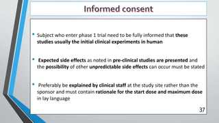 • Subject who enter phase 1 trial need to be fully informed that these
studies usually the initial clinical experiments in human
• Expected side effects as noted in pre-clinical studies are presented and
the possibility of other unpredictable side effects can occur must be stated
• Preferably be explained by clinical staff at the study site rather than the
sponsor and must contain rationale for the start dose and maximum dose
in lay language
37
 
