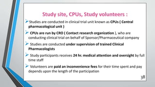 Studies are conducted in clinical trial unit known as CPUs ( Central
pharmacological unit )
 CPUs are run by CRO ( Contact research organization ), who are
conducting clinical trial on behalf of Sponsor/Pharmaceutical company
 Studies are conducted under supervision of trained Clinical
Pharmacologists
 Study participants receives 24 hr. medical attention and oversight by full
time staff
 Volunteers are paid an inconvenience fees for their time spent and pay
depends upon the length of the participation
38
 