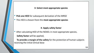 3- Select most appropriate species
• Pick one HED for subsequent derivation of the MRSD
• This HED is chosen from the most appropriate species
4- Apply safety factor
• After calculating HED of the NOAEL in most appropriate species,
Safety factor will be applied,
To provide a margin of the safety for the protection of human subjects
receiving the initial clinical dose
44
 