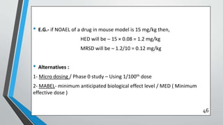 • E.G.- if NOAEL of a drug in mouse model is 15 mg/kg then,
HED will be – 15 × 0.08 = 1.2 mg/kg
MRSD will be – 1.2/10 = 0.12 mg/kg
• Alternatives :
1- Micro dosing / Phase 0 study – Using 1/100th dose
2- MABEL- minimum anticipated biological effect level / MED ( Minimum
effective dose )
46
 
