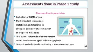 • Evaluation of ADME of drug
• Most important evaluation is
metabolism and clearance to
anticipate possibility of accumulation
of drug or its metabolite
• These assist in formulation development
and to determine dosage in different age group
• Study of food effect on bioavailability is also determined here
47
 