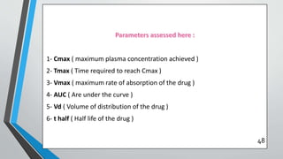 1- Cmax ( maximum plasma concentration achieved )
2- Tmax ( Time required to reach Cmax )
3- Vmax ( maximum rate of absorption of the drug )
4- AUC ( Are under the curve )
5- Vd ( Volume of distribution of the drug )
6- t half ( Half life of the drug )
48
 