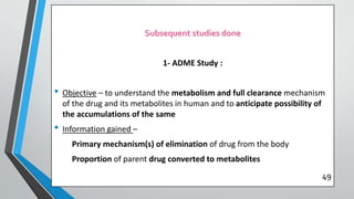 1- ADME Study :
• Objective – to understand the metabolism and full clearance mechanism
of the drug and its metabolites in human and to anticipate possibility of
the accumulations of the same
• Information gained –
Primary mechanism(s) of elimination of drug from the body
Proportion of parent drug converted to metabolites
49
 