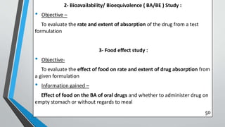 2- Bioavailability/ Bioequivalence ( BA/BE ) Study :
• Objective –
To evaluate the rate and extent of absorption of the drug from a test
formulation
3- Food effect study :
• Objective-
To evaluate the effect of food on rate and extent of drug absorption from
a given formulation
• Information gained –
Effect of food on the BA of oral drugs and whether to administer drug on
empty stomach or without regards to meal
50
 