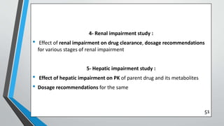 4- Renal impairment study :
• Effect of renal impairment on drug clearance, dosage recommendations
for various stages of renal impairment
5- Hepatic impairment study :
• Effect of hepatic impairment on PK of parent drug and its metabolites
• Dosage recommendations for the same
51
 