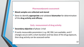 • Blood samples are collected and stored
• Done to identify appropriate and validated biomarker for determination
of the drug activity and efficacy
• Secondary objective of phase 1 trial
• If easily measurable parameters ( e.g- BP, FBS ) are available, and if
changes occurs with a short duration and low dose of the drug exposure,
then drug activity can be assessed earlier
52
 