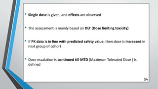• Single dose is given, and effects are observed
• The assessment is mainly based on DLT (Dose limiting toxicity)
• If PK data is in line with predicted safety value, then dose is increased in
next group of cohort
• Dose escalation is continued till MTD (Maximum Tolerated Dose ) is
defined
54
 