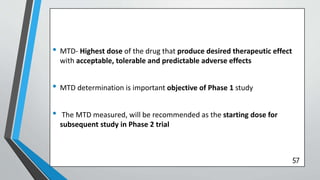 • MTD- Highest dose of the drug that produce desired therapeutic effect
with acceptable, tolerable and predictable adverse effects
• MTD determination is important objective of Phase 1 study
• The MTD measured, will be recommended as the starting dose for
subsequent study in Phase 2 trial
57
 
