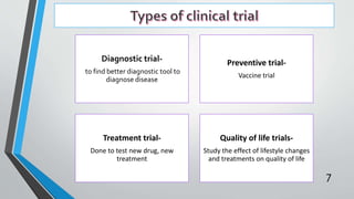 Diagnostic trial-
to find better diagnostic tool to
diagnose disease
Preventive trial-
Vaccine trial
Treatment trial-
Done to test new drug, new
treatment
Quality of life trials-
Study the effect of lifestyle changes
and treatments on quality of life
7
 