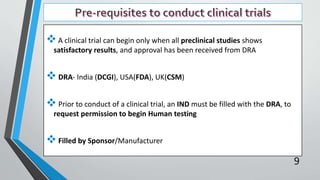 A clinical trial can begin only when all preclinical studies shows
satisfactory results, and approval has been received from DRA
 DRA- India (DCGI), USA(FDA), UK(CSM)
 Prior to conduct of a clinical trial, an IND must be filled with the DRA, to
request permission to begin Human testing
 Filled by Sponsor/Manufacturer
9
 