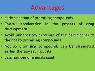 Advantages
• Early selection of promising compounds
• Overall acceleration in the process of drug
development
• Avoid unnecessary exposure of the participants to
the not so promising compounds
• Not so promising compounds can be eliminated
earlier thereby saving costs
• Less number of animals used
 