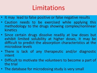 Limitations
• It may lead to false positive or false negative results
• Caution needs to be exercised while applying this
methodology to the drugs showing complex/nonlinear
kinetics
• Since certain drugs dissolve readily at low doses but
exhibit limited solubility at higher doses, it may be
difficult to predict the absorption characteristics at the
microdose levels
• There is lack of any therapeutic and/or diagnostic
intent
• Difficult to motivate the volunteers to become a part of
the trial
• The database for microdosing study is very small
 