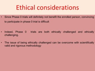 Ethical considerations
• Since Phase 0 trials will definitely not benefit the enrolled person, convincing
to participate in phase 0 trial is difficult
• Indeed, Phase 0 trials are both ethically challenged and ethically
challenging.
• The issue of being ethically challenged can be overcome with scientifically
valid and rigorous methodology
 
