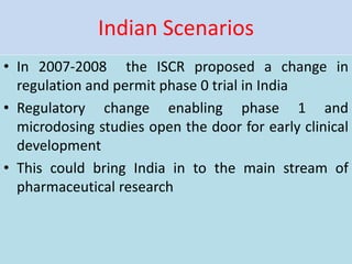 Indian Scenarios
• In 2007-2008 the ISCR proposed a change in
regulation and permit phase 0 trial in India
• Regulatory change enabling phase 1 and
microdosing studies open the door for early clinical
development
• This could bring India in to the main stream of
pharmaceutical research
 