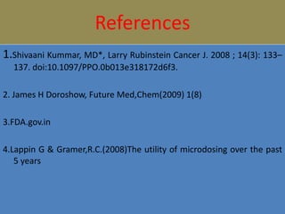 References
1.Shivaani Kummar, MD*, Larry Rubinstein Cancer J. 2008 ; 14(3): 133–
137. doi:10.1097/PPO.0b013e318172d6f3.
2. James H Doroshow, Future Med,Chem(2009) 1(8)
3.FDA.gov.in
4.Lappin G & Gramer,R.C.(2008)The utility of microdosing over the past
5 years
 
