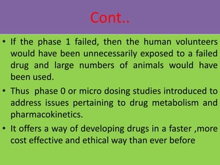 Cont..
• If the phase 1 failed, then the human volunteers
would have been unnecessarily exposed to a failed
drug and large numbers of animals would have
been used.
• Thus phase 0 or micro dosing studies introduced to
address issues pertaining to drug metabolism and
pharmacokinetics.
• It offers a way of developing drugs in a faster ,more
cost effective and ethical way than ever before
 