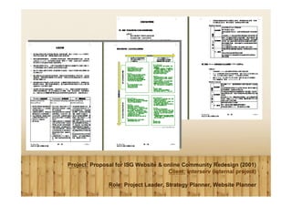 Project: Proposal for ISG Website & online Community Redesign (2001)
                                     Client: Interserv (internal project)

               Role: Project Leader, Strategy Planner, Website Planner
 