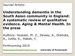 Journal Article:
Understanding dementia in the
South Asian community in England:
A systematic review of qualitative
evidence. Aging & Mental Health. In
the press
Authors: Hossain, M. Z., Dewey, A., Drahota,
A., Jutlla, K., Hakak, Y.
Forthcoming 2015
Muhamamd.Hossain@port.ac.uk University of Portsmouth
 