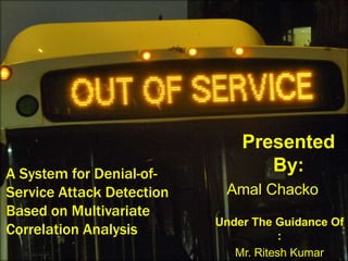 A System for Denial-of-
Service Attack Detection
Based on Multivariate
Correlation Analysis
Under The Guidance Of
:
Mr. Ritesh Kumar
Presented
By:
Amal Chacko
 