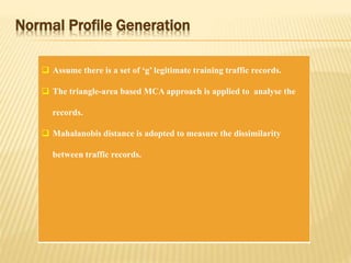 Normal Profile Generation
 Assume there is a set of ‘g’ legitimate training traffic records.
 The triangle-area based MCA approach is applied to analyse the
records.
 Mahalanobis distance is adopted to measure the dissimilarity
between traffic records.
 