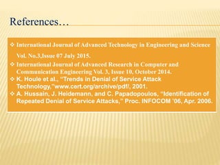 References…
 International Journal of Advanced Technology in Engineering and Science
Vol. No.3,Issue 07 July 2015.
 International Journal of Advanced Research in Computer and
Communication Engineering Vol. 3, Issue 10, October 2014.
 K. Houle et al., “Trends in Denial of Service Attack
Technology,”www.cert.org/archive/pdf/, 2001.
 A. Hussain, J. Heidemann, and C. Papadopoulos, “Identification of
Repeated Denial of Service Attacks,” Proc. INFOCOM ’06, Apr. 2006.
 