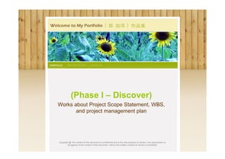 (Phase I – Discover)
Works about Project Scope Statement, WBS,
       and project management plan




Copyright @ The content of this document is confidential and is the sole property of owners. Any reproduction or
        divulgence of the content of this document without the written consent of owners is prohibited.
 