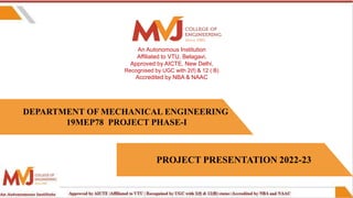 DEPARTMENT OF MECHANICAL ENGINEERING
19MEP78 PROJECT PHASE-I
An Autonomous Institution
Affiliated to VTU, Belagavi,
Approved by AICTE, New Delhi,
Recognised by UGC with 2(f) & 12 ( B)
Accredited by NBA & NAAC
PROJECT PRESENTATION 2022-23
 